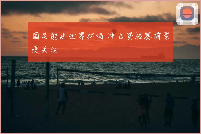 国足能进世界杯吗 冲击资格赛前景受关注