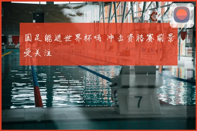 国足能进世界杯吗 冲击资格赛前景受关注
