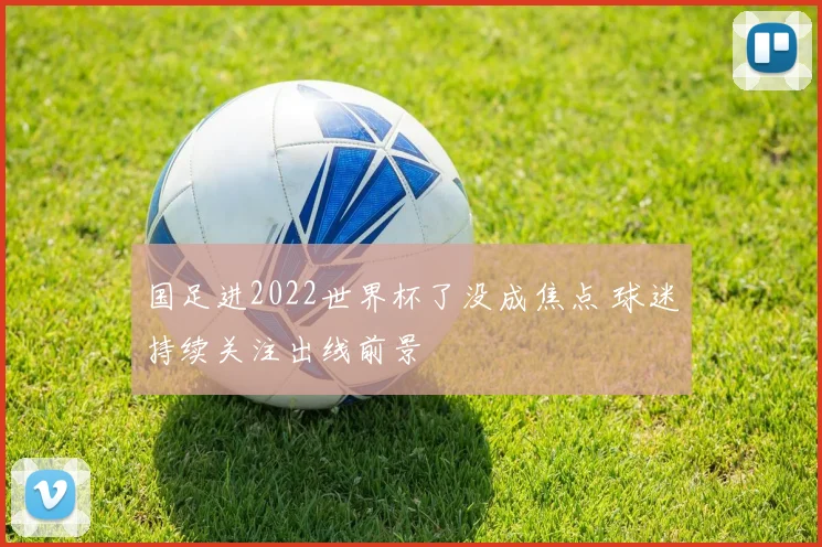 国足进2022世界杯了没成焦点 球迷持续关注出线前景