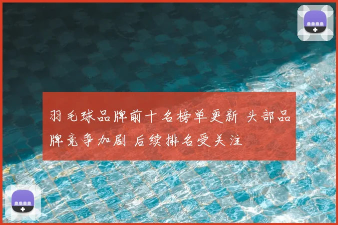羽毛球品牌前十名榜单更新 头部品牌竞争加剧 后续排名受关注